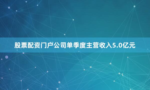 股票配资门户公司单季度主营收入5.0亿元