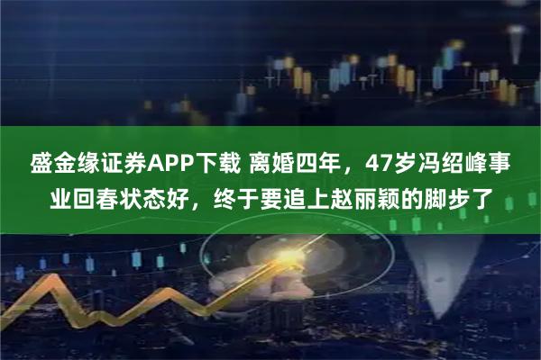 盛金缘证券APP下载 离婚四年，47岁冯绍峰事业回春状态好，终于要追上赵丽颖的脚步了
