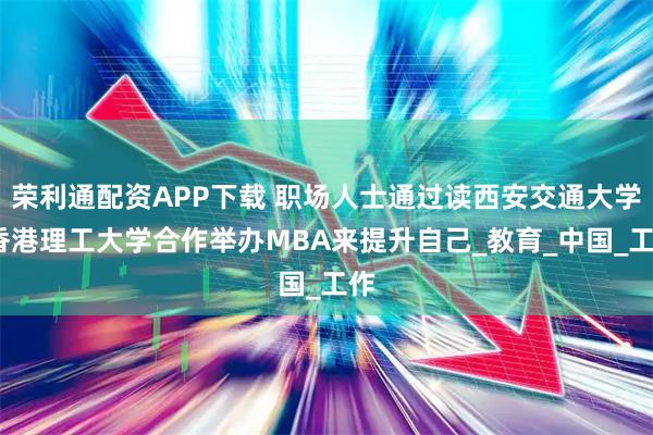 荣利通配资APP下载 职场人士通过读西安交通大学-香港理工大学合作举办MBA来提升自己_教育_中国_工作