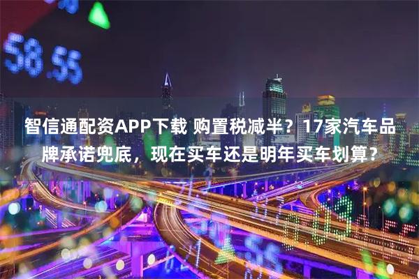 智信通配资APP下载 购置税减半?17家汽车品牌承诺兜底,现在买车还是明年买车划算?