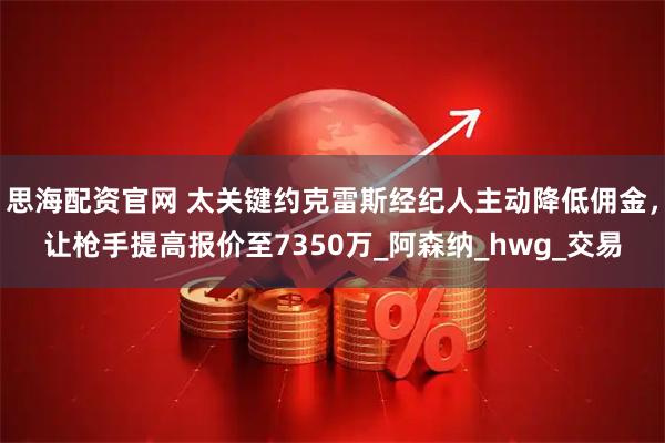 思海配资官网 太关键约克雷斯经纪人主动降低佣金，让枪手提高报价至7350万_阿森纳_hwg_交易