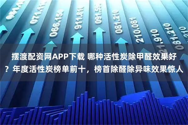 摆渡配资网APP下载 哪种活性炭除甲醛效果好？年度活性炭榜单前十，榜首除醛除异味效果惊人