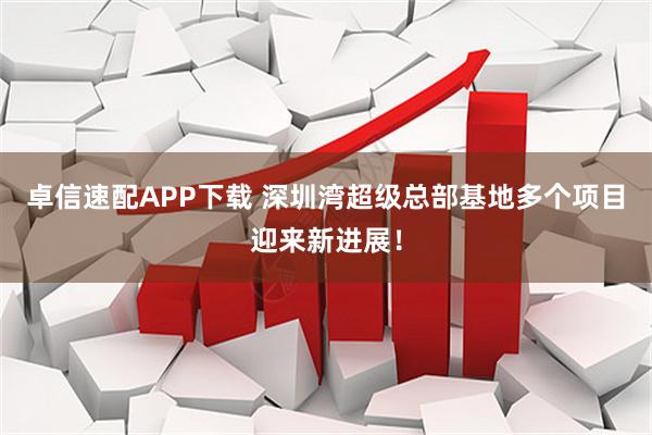 卓信速配APP下载 深圳湾超级总部基地多个项目迎来新进展！