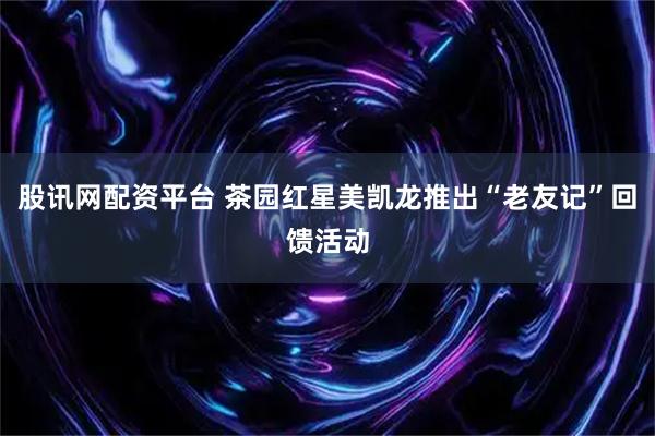 股讯网配资平台 茶园红星美凯龙推出“老友记”回馈活动