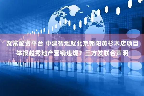 聚富配资平台 中建智地就北京朝阳黄杉木店项目举报越秀地产营销违规？三方发联合声明