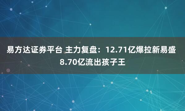 易方达证券平台 主力复盘：12.71亿爆拉新易盛 8.70亿流出孩子王