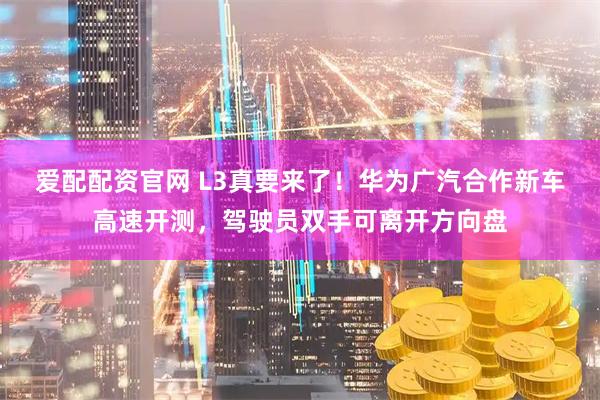 爱配配资官网 L3真要来了！华为广汽合作新车高速开测，驾驶员双手可离开方向盘