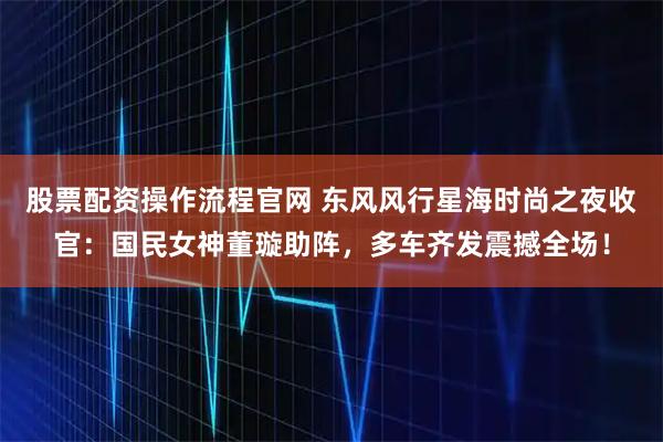 股票配资操作流程官网 东风风行星海时尚之夜收官：国民女神董璇助阵，多车齐发震撼全场！