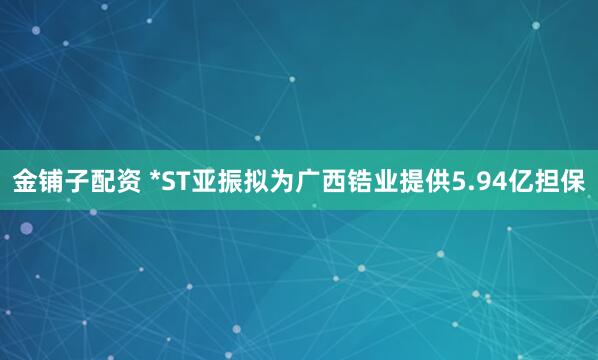 金铺子配资 *ST亚振拟为广西锆业提供5.94亿担保