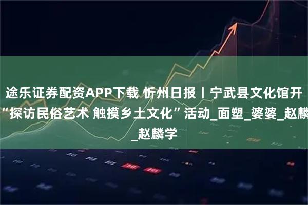 途乐证券配资APP下载 忻州日报丨宁武县文化馆开展“探访民俗艺术 触摸乡土文化”活动_面塑_婆婆_赵麟学