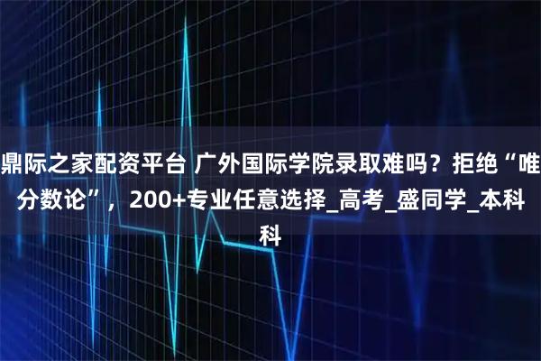 鼎际之家配资平台 广外国际学院录取难吗？拒绝“唯分数论”，200+专业任意选择_高考_盛同学_本科