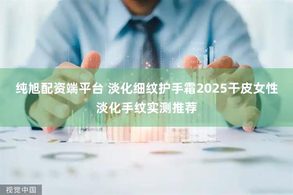 纯旭配资端平台 淡化细纹护手霜2025干皮女性淡化手纹实测推荐