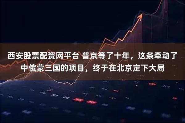 西安股票配资网平台 普京等了十年，这条牵动了中俄蒙三国的项目，终于在北京定下大局