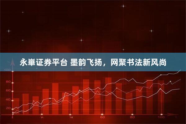 永崋证券平台 墨韵飞扬，网聚书法新风尚