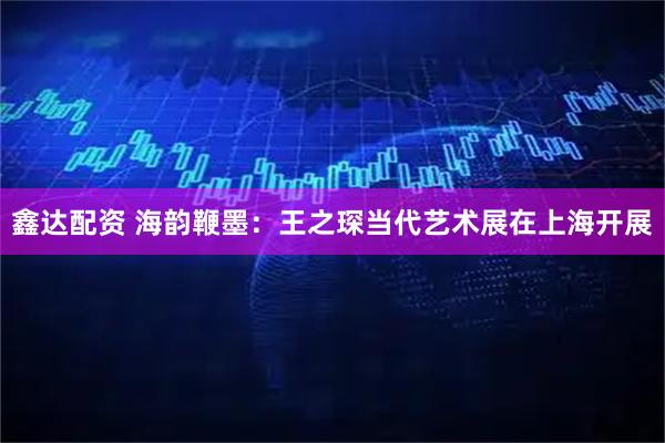 鑫达配资 海韵鞭墨：王之琛当代艺术展在上海开展