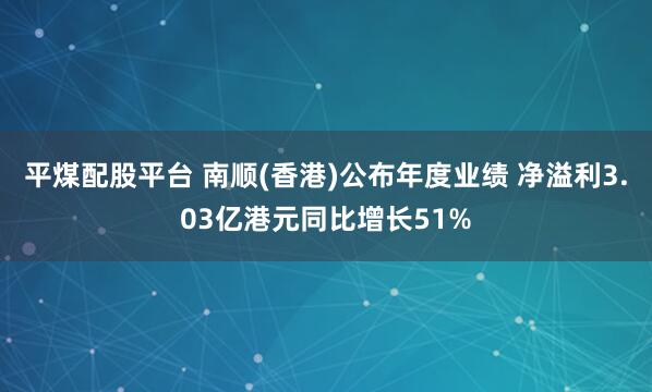 平煤配股平台 南顺(香港)公布年度业绩 净溢利3.03亿港元同比增长51%