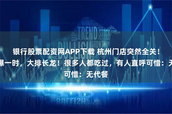 银行股票配资网APP下载 杭州门店突然全关！曾火爆一时，大排长龙！很多人都吃过，有人直呼可惜：无代餐