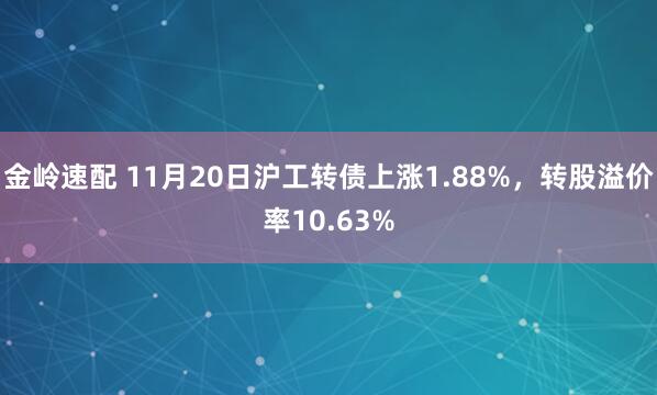 金岭速配 11月20日沪工转债上涨1.88%，转股溢价率10.63%