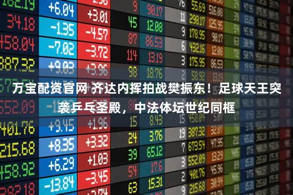 万宝配资官网 齐达内挥拍战樊振东！足球天王突袭乒乓圣殿，中法体坛世纪同框