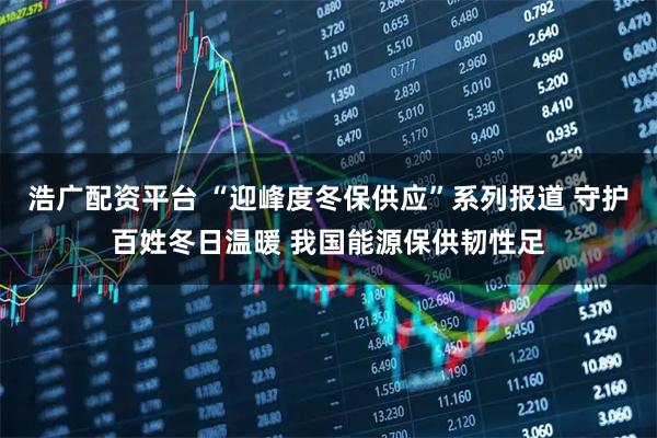 浩广配资平台 “迎峰度冬保供应”系列报道 守护百姓冬日温暖 我国能源保供韧性足