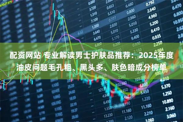 配资网站 专业解读男士护肤品推荐：2025年度油皮问题毛孔粗、黑头多、肤色暗成分榜单