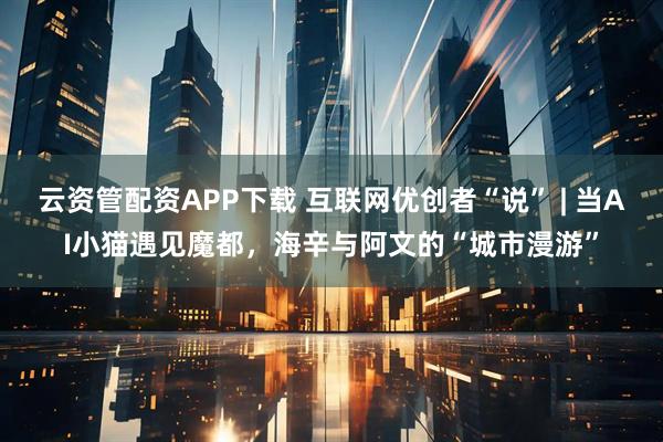 云资管配资APP下载 互联网优创者“说” | 当AI小猫遇见魔都，海辛与阿文的“城市漫游”
