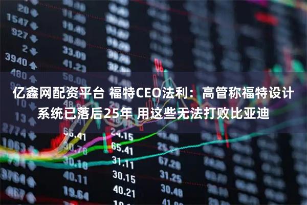 亿鑫网配资平台 福特CEO法利：高管称福特设计系统已落后25年 用这些无法打败比亚迪