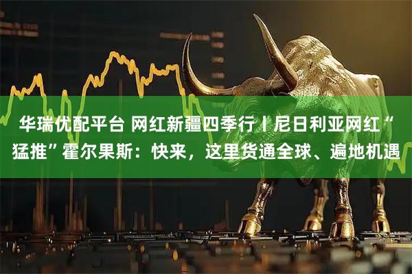 华瑞优配平台 网红新疆四季行丨尼日利亚网红“猛推”霍尔果斯：快来，这里货通全球、遍地机遇