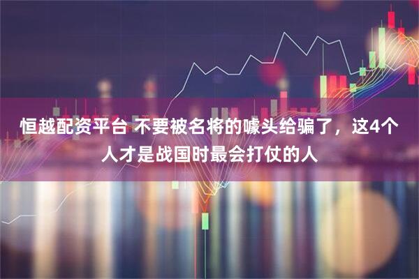 恒越配资平台 不要被名将的噱头给骗了，这4个人才是战国时最会打仗的人