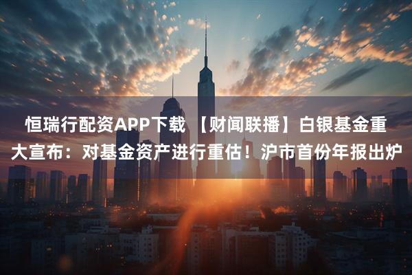 恒瑞行配资APP下载 【财闻联播】白银基金重大宣布：对基金资产进行重估！沪市首份年报出炉
