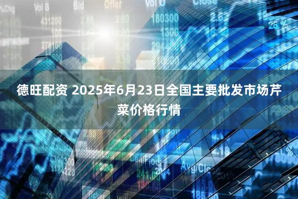 德旺配资 2025年6月23日全国主要批发市场芹菜价格行情