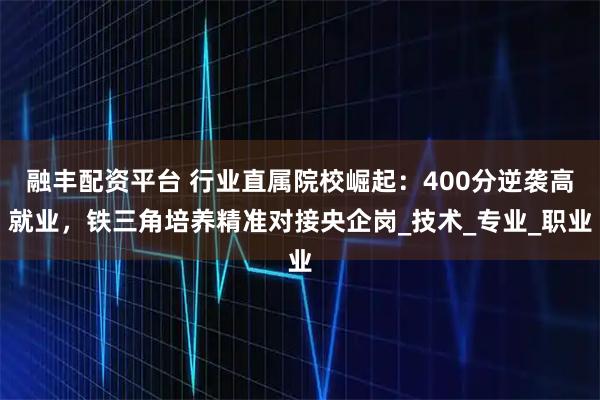 融丰配资平台 行业直属院校崛起:400分逆袭高就业,铁三角培养精准对接央企岗_技术_专业_职业