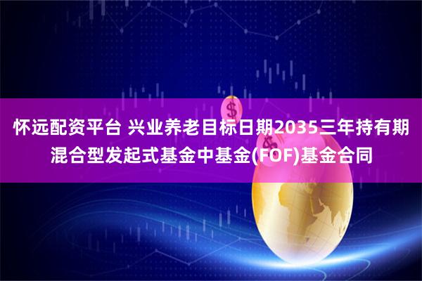 怀远配资平台 兴业养老目标日期2035三年持有期混合型发起式基金中基金(FOF)基金合同