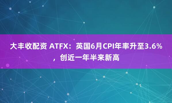 大丰收配资 ATFX：英国6月CPI年率升至3.6%，创近一年半来新高