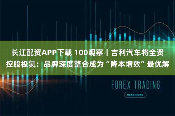 长江配资APP下载 100观察｜吉利汽车将全资控股极氪：品牌深度整合成为“降本增效”最优解