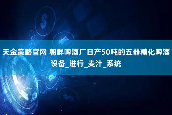 天金策略官网 朝鲜啤酒厂日产50吨的五器糖化啤酒设备_进行_麦汁_系统
