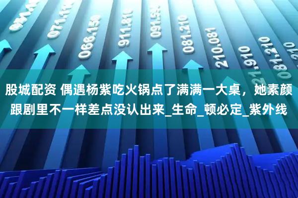 股城配资 偶遇杨紫吃火锅点了满满一大桌，她素颜跟剧里不一样差点没认出来_生命_顿必定_紫外线