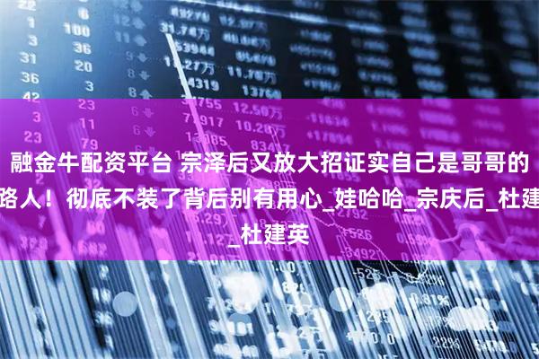 融金牛配资平台 宗泽后又放大招证实自己是哥哥的引路人！彻底不装了背后别有用心_娃哈哈_宗庆后_杜建英
