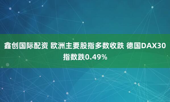 鑫创国际配资 欧洲主要股指多数收跌 德国DAX30指数跌0.49%