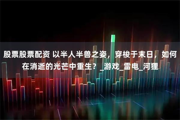 股票股票配资 以半人半兽之姿，穿梭于末日，如何在消逝的光芒中重生？_游戏_雷电_河狸