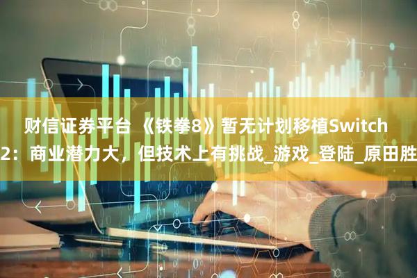 财信证券平台 《铁拳8》暂无计划移植Switch 2：商业潜力大，但技术上有挑战_游戏_登陆_原田胜