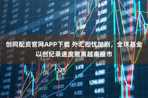 创同配资官网APP下载 外汇担忧加剧,全球基金以创纪录速度撤离越南股市