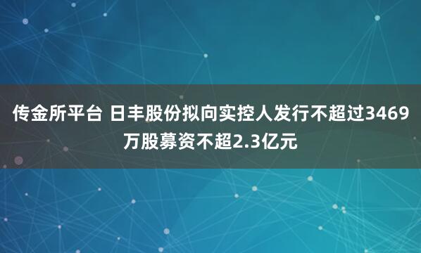 传金所平台 日丰股份拟向实控人发行不超过3469万股募资不超2.3亿元