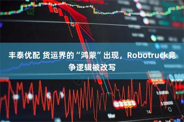 丰泰优配 货运界的“鸿蒙”出现，Robotruck竞争逻辑被改写